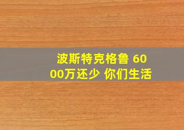 波斯特克格鲁 6000万还少 你们生活